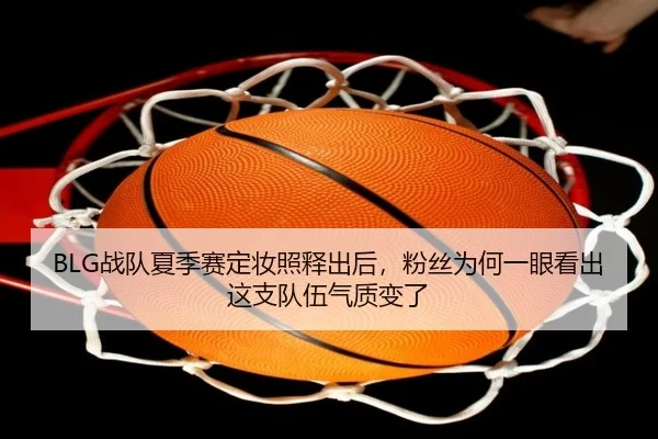 BLG战队夏季赛定妆照释出后，粉丝为何一眼看出这支队伍气质变了